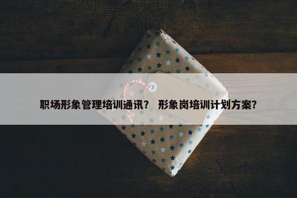 职场形象管理培训通讯？ 形象岗培训计划方案？