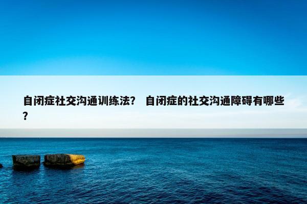 自闭症社交沟通训练法？ 自闭症的社交沟通障碍有哪些？