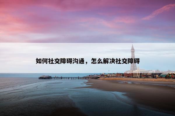如何社交障碍沟通，怎么解决社交障碍