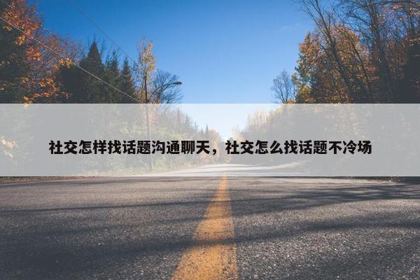 社交怎样找话题沟通聊天，社交怎么找话题不冷场