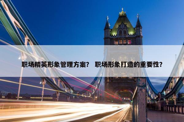 职场精英形象管理方案？ 职场形象打造的重要性？