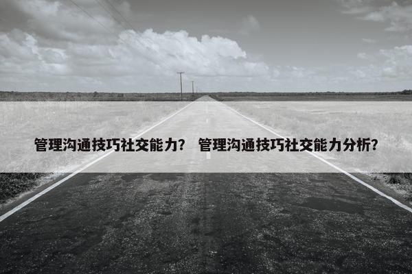 管理沟通技巧社交能力？ 管理沟通技巧社交能力分析？