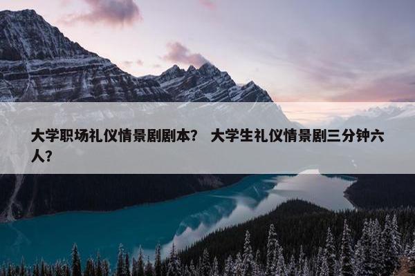 大学职场礼仪情景剧剧本？ 大学生礼仪情景剧三分钟六人？