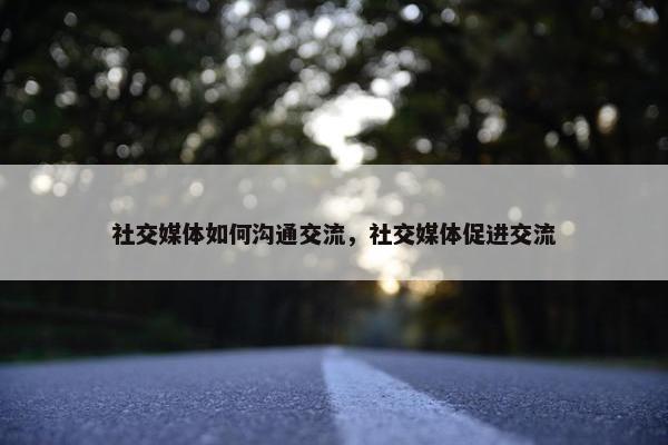 社交媒体如何沟通交流，社交媒体促进交流