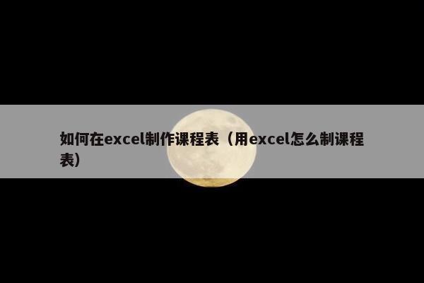 如何在excel制作课程表（用excel怎么制课程表）