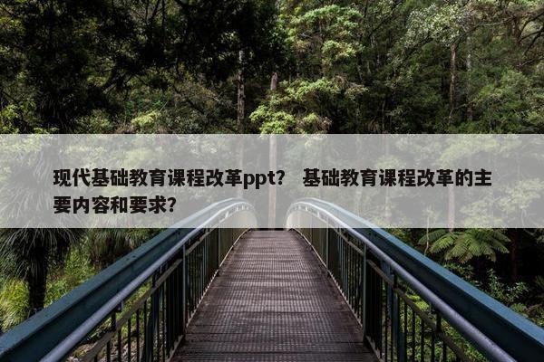 现代基础教育课程改革ppt？ 基础教育课程改革的主要内容和要求？