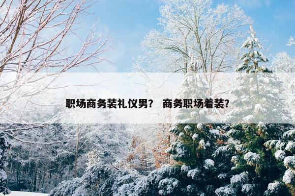 职场商务装礼仪男？ 商务职场着装？