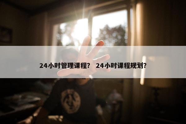 24小时管理课程？ 24小时课程规划？