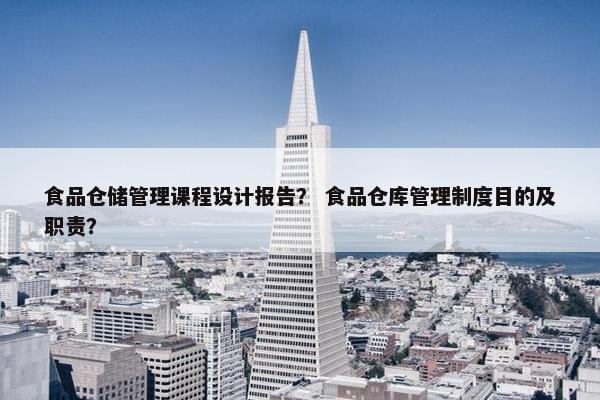 食品仓储管理课程设计报告？ 食品仓库管理制度目的及职责？