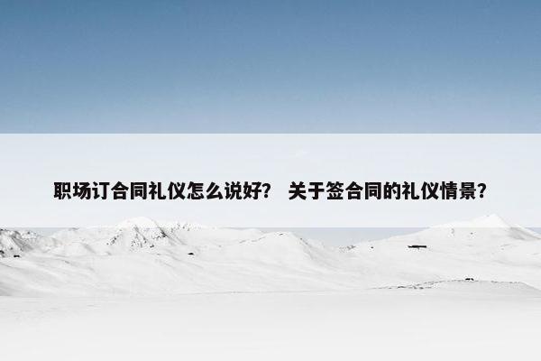 职场订合同礼仪怎么说好？ 关于签合同的礼仪情景？