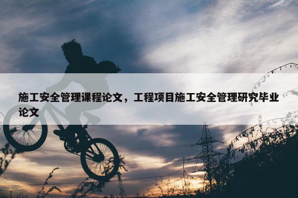 施工安全管理课程论文，工程项目施工安全管理研究毕业论文