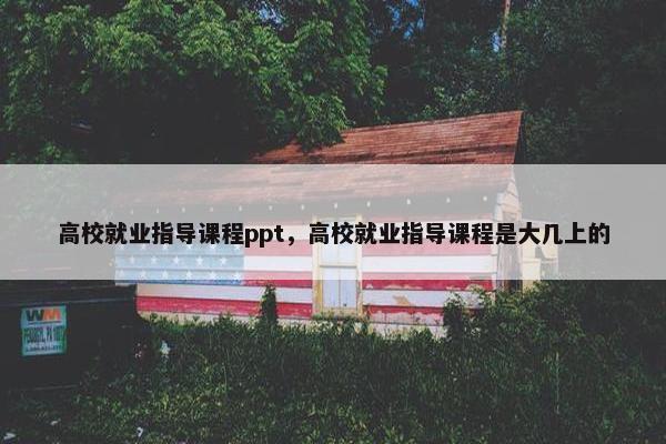 高校就业指导课程ppt，高校就业指导课程是大几上的