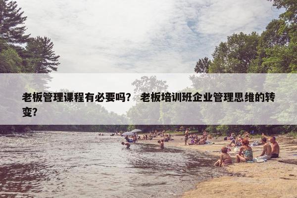 老板管理课程有必要吗？ 老板培训班企业管理思维的转变？
