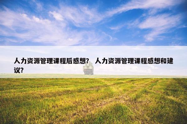 人力资源管理课程后感想？ 人力资源管理课程感想和建议？