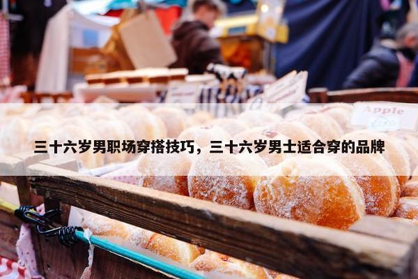 三十六岁男职场穿搭技巧，三十六岁男士适合穿的品牌