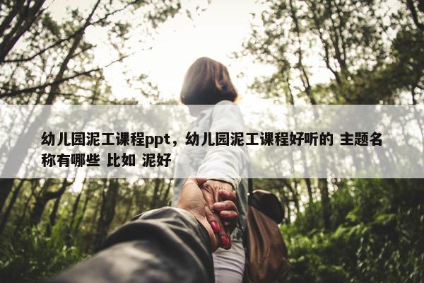 幼儿园泥工课程ppt，幼儿园泥工课程好听的 主题名称有哪些 比如 泥好