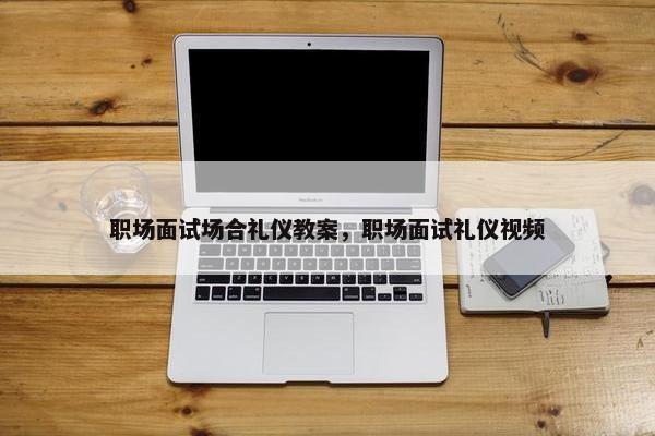 职场面试场合礼仪教案，职场面试礼仪视频
