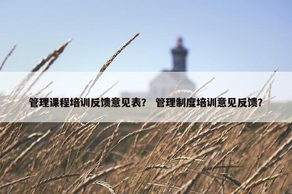 管理课程培训反馈意见表？ 管理制度培训意见反馈？