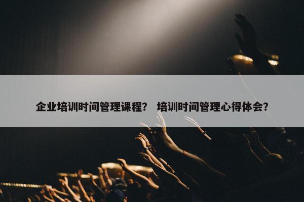 企业培训时间管理课程？ 培训时间管理心得体会？