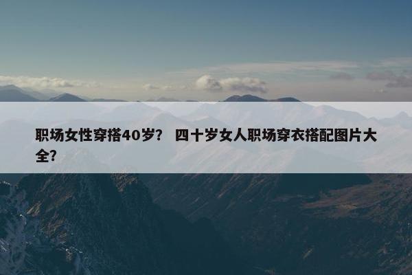 职场女性穿搭40岁？ 四十岁女人职场穿衣搭配图片大全？