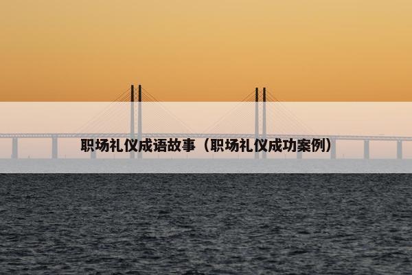 职场礼仪成语故事（职场礼仪成功案例）