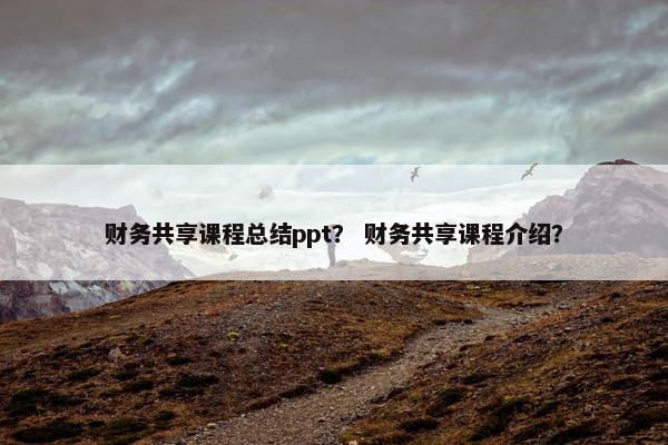 财务共享课程总结ppt？ 财务共享课程介绍？