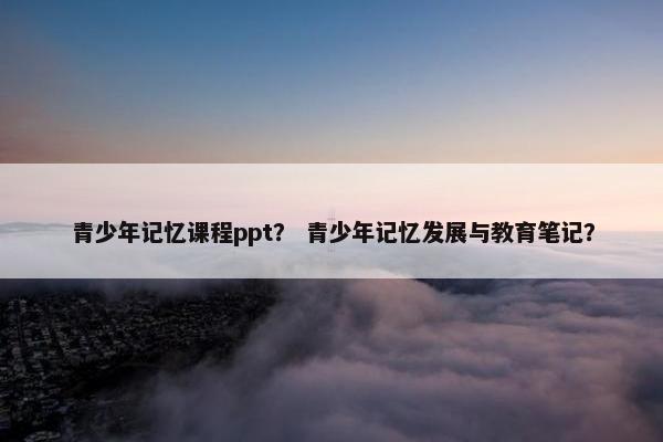 青少年记忆课程ppt？ 青少年记忆发展与教育笔记？