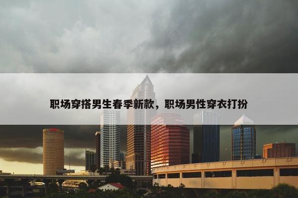 职场穿搭男生春季新款，职场男性穿衣打扮