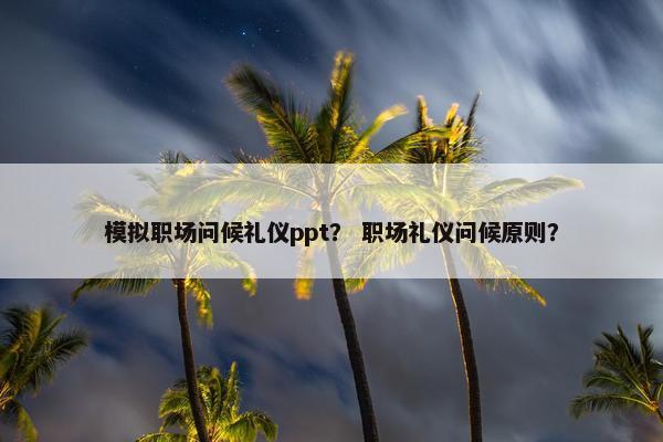 模拟职场问候礼仪ppt？ 职场礼仪问候原则？