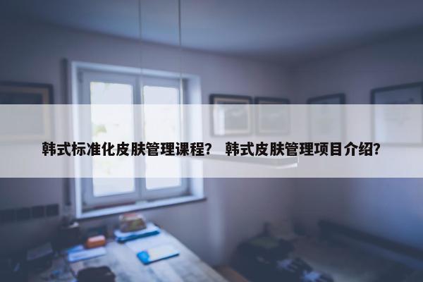 韩式标准化皮肤管理课程？ 韩式皮肤管理项目介绍？