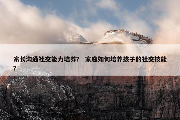 家长沟通社交能力培养？ 家庭如何培养孩子的社交技能？