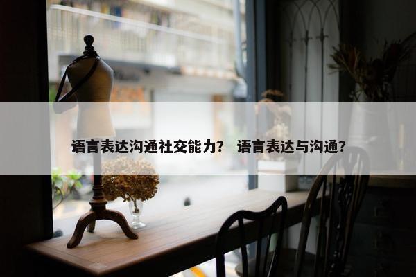 语言表达沟通社交能力？ 语言表达与沟通？