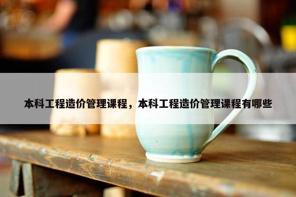本科工程造价管理课程，本科工程造价管理课程有哪些