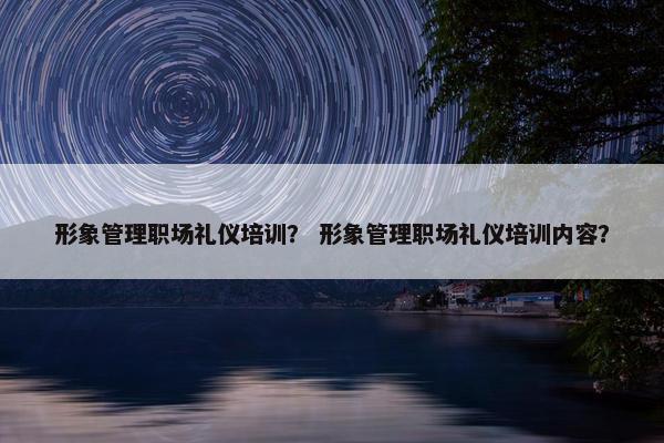 形象管理职场礼仪培训？ 形象管理职场礼仪培训内容？