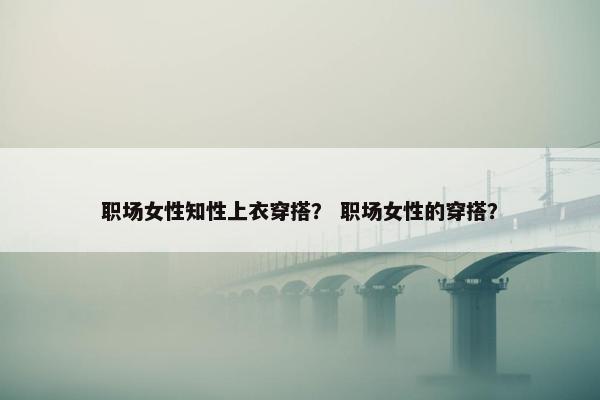职场女性知性上衣穿搭？ 职场女性的穿搭？