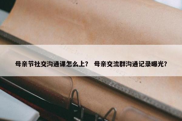 母亲节社交沟通课怎么上？ 母亲交流群沟通记录曝光？