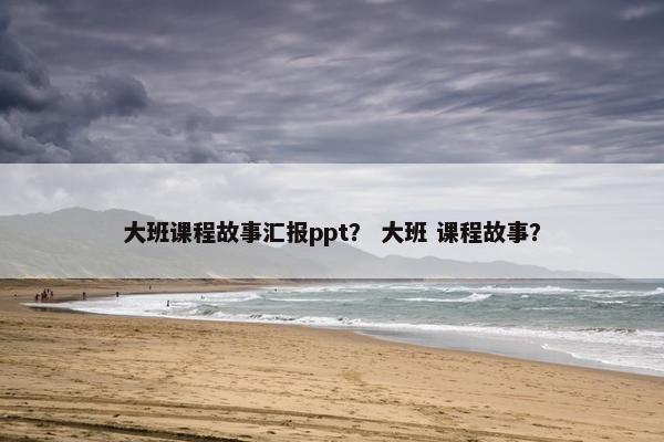 大班课程故事汇报ppt？ 大班 课程故事？
