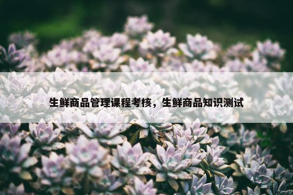 生鲜商品管理课程考核，生鲜商品知识测试