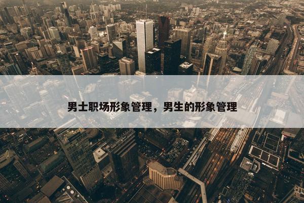 男士职场形象管理，男生的形象管理
