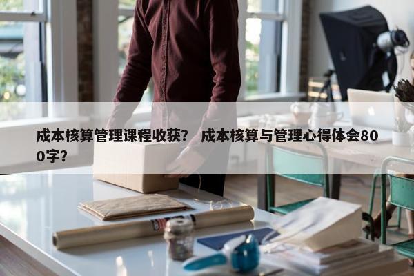 成本核算管理课程收获？ 成本核算与管理心得体会800字？
