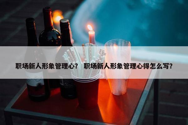 职场新人形象管理心？ 职场新人形象管理心得怎么写？