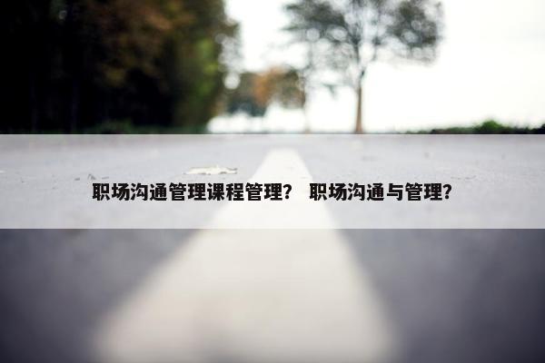 职场沟通管理课程管理？ 职场沟通与管理？