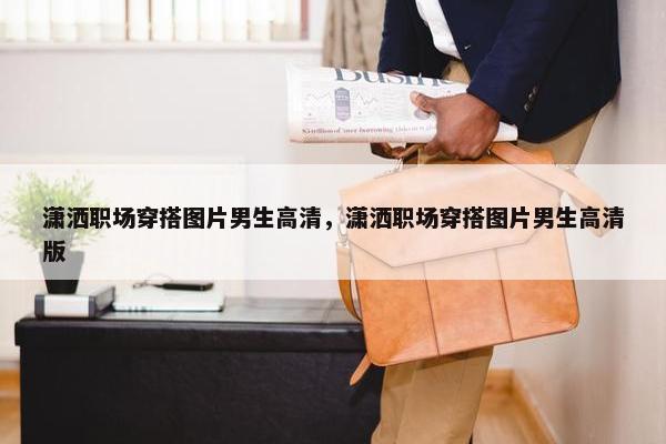 潇洒职场穿搭图片男生高清，潇洒职场穿搭图片男生高清版