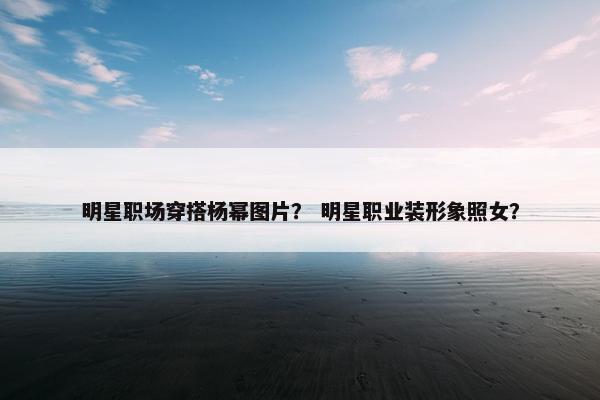 明星职场穿搭杨幂图片？ 明星职业装形象照女？