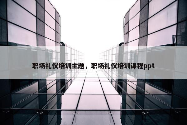 职场礼仪培训主题，职场礼仪培训课程ppt