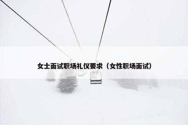 女士面试职场礼仪要求（女性职场面试）