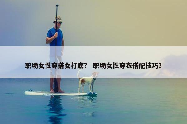 职场女性穿搭女打底？ 职场女性穿衣搭配技巧？