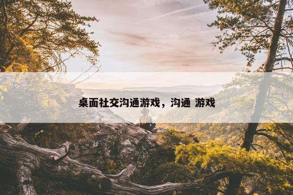 桌面社交沟通游戏，沟通 游戏