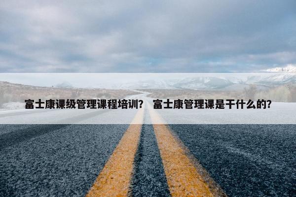 富士康课级管理课程培训？ 富士康管理课是干什么的？