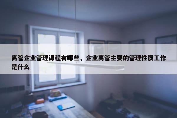 高管企业管理课程有哪些，企业高管主要的管理性质工作是什么